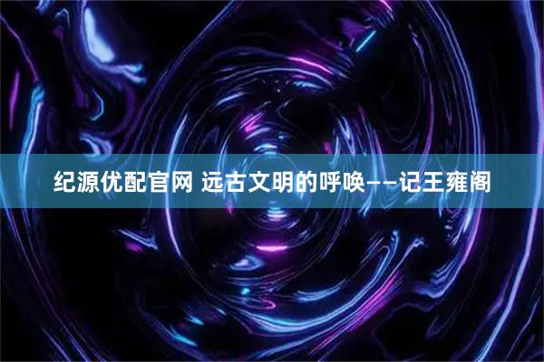 纪源优配官网 远古文明的呼唤——记王雍阁