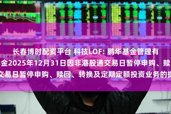 长春博时配资平台 科技LOF: 鹏华基金管理有限公司关于旗下部分基金2025年12月31日因非港股通交易日暂停申购、赎回、转换及定期定额投资业务的提示性公告