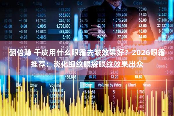 翻倍赚 干皮用什么眼霜去皱效果好？2026眼霜推荐：淡化细纹眼袋眼纹效果出众