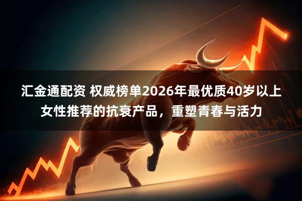 汇金通配资 权威榜单2026年最优质40岁以上女性推荐的抗衰产品，重塑青春与活力
