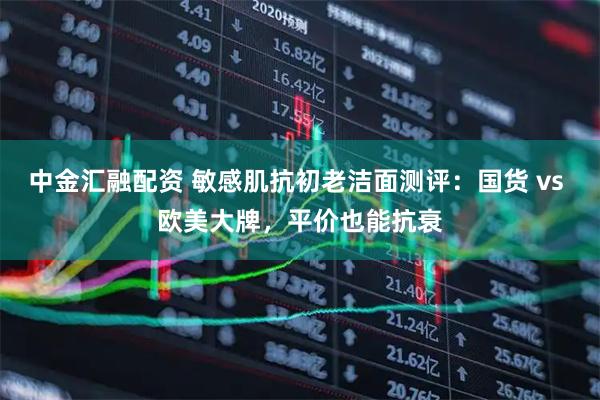 中金汇融配资 敏感肌抗初老洁面测评：国货 vs 欧美大牌，平价也能抗衰