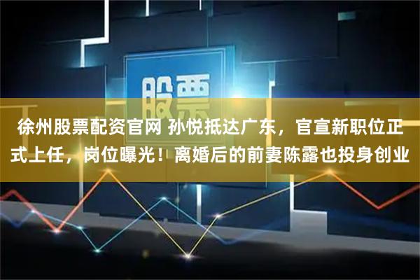 徐州股票配资官网 孙悦抵达广东，官宣新职位正式上任，岗位曝光！离婚后的前妻陈露也投身创业