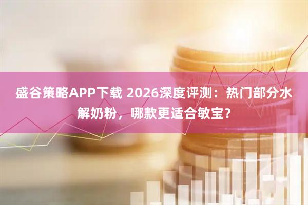 盛谷策略APP下载 2026深度评测：热门部分水解奶粉，哪款更适合敏宝？