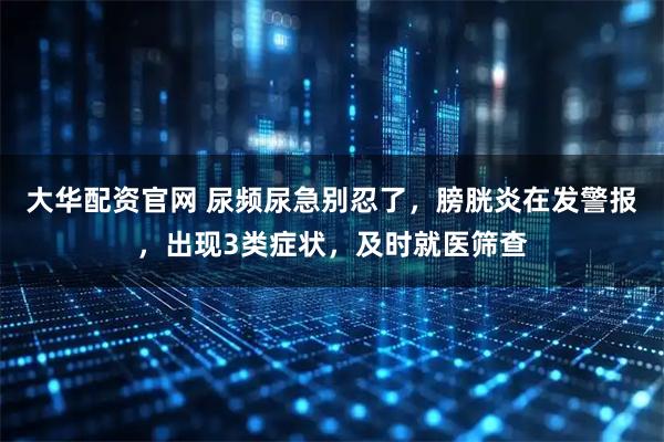 大华配资官网 尿频尿急别忍了，膀胱炎在发警报，出现3类症状，及时就医筛查