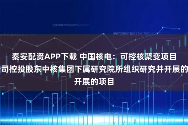 秦安配资APP下载 中国核电：可控核聚变项目是公司控投股东中核集团下属研究院所组织研究并开展的项目