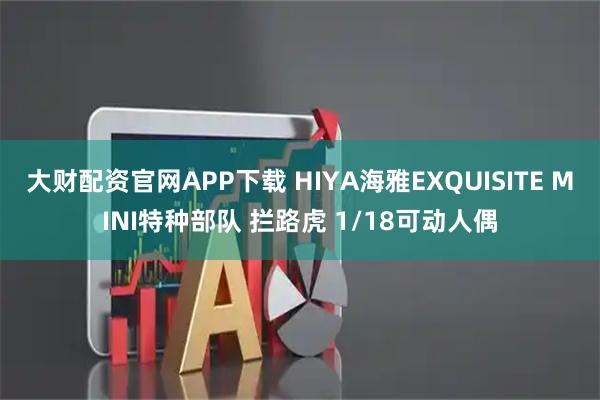 大财配资官网APP下载 HIYA海雅EXQUISITE MINI特种部队 拦路虎 1/18可动人偶