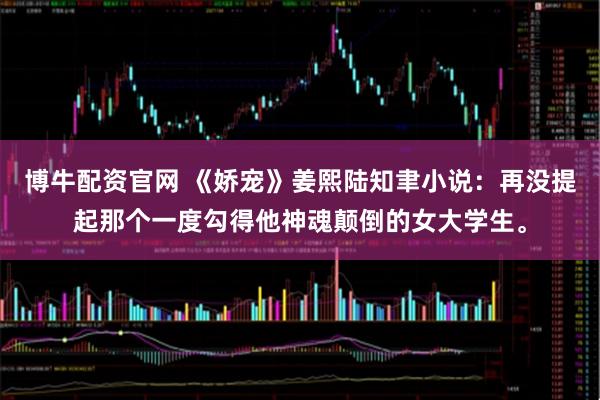 博牛配资官网 《娇宠》姜熙陆知聿小说：再没提起那个一度勾得他神魂颠倒的女大学生。