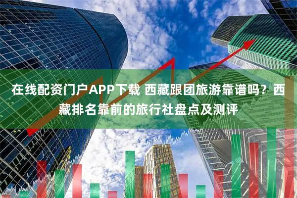 在线配资门户APP下载 西藏跟团旅游靠谱吗？西藏排名靠前的旅行社盘点及测评
