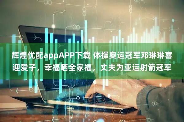 辉煌优配appAPP下载 体操奥运冠军邓琳琳喜迎爱子，幸福晒全家福，丈夫为亚运射箭冠军
