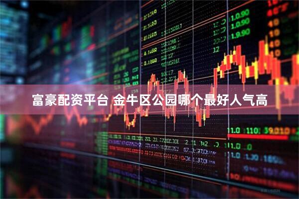 富豪配资平台 金牛区公园哪个最好人气高