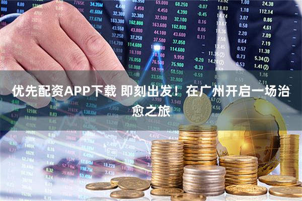 优先配资APP下载 即刻出发！在广州开启一场治愈之旅