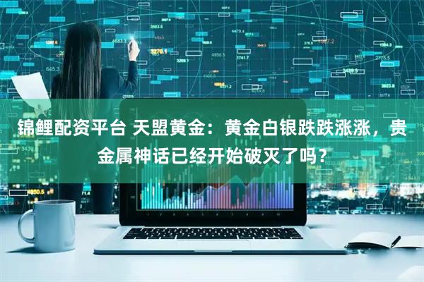 锦鲤配资平台 天盟黄金：黄金白银跌跌涨涨，贵金属神话已经开始破灭了吗？