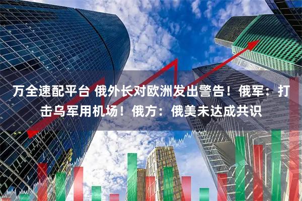 万全速配平台 俄外长对欧洲发出警告！俄军：打击乌军用机场！俄方：俄美未达成共识
