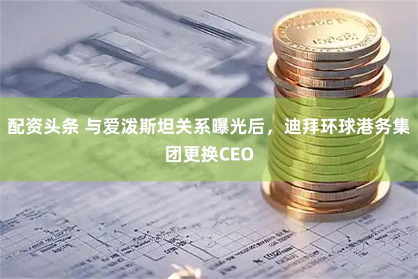 配资头条 与爱泼斯坦关系曝光后，迪拜环球港务集团更换CEO