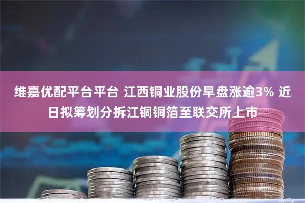 维嘉优配平台平台 江西铜业股份早盘涨逾3% 近日拟筹划分拆江铜铜箔至联交所上市