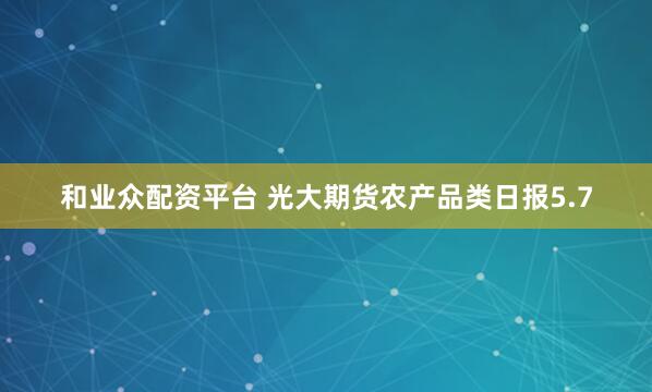 和业众配资平台 光大期货农产品类日报5.7