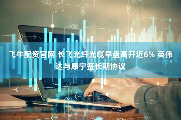 飞牛配资官网 长飞光纤光缆早盘高开近6% 英伟达与康宁签长期协议