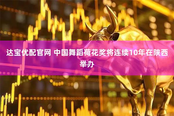 达宝优配官网 中国舞蹈荷花奖将连续10年在陕西举办
