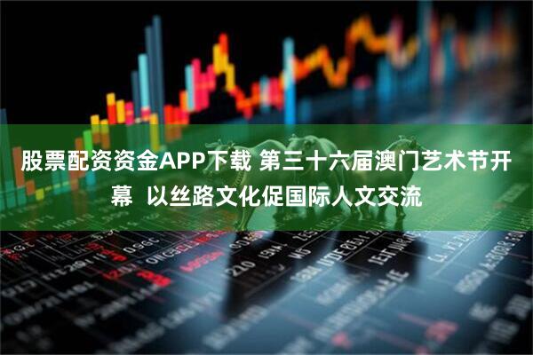 股票配资资金APP下载 第三十六届澳门艺术节开幕  以丝路文化促国际人文交流