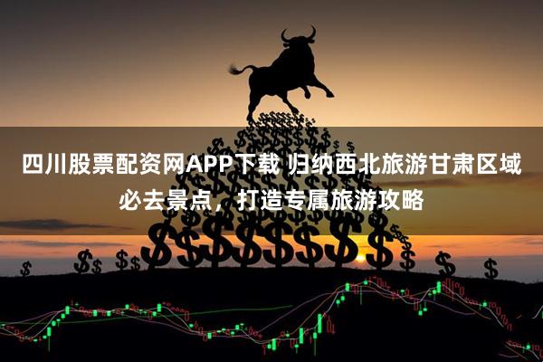 四川股票配资网APP下载 归纳西北旅游甘肃区域必去景点，打造专属旅游攻略