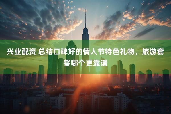 兴业配资 总结口碑好的情人节特色礼物，旅游套餐哪个更靠谱