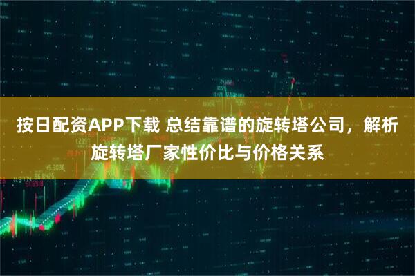 按日配资APP下载 总结靠谱的旋转塔公司，解析旋转塔厂家性价比与价格关系