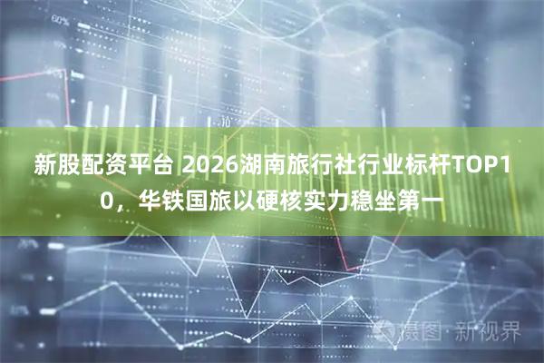 新股配资平台 2026湖南旅行社行业标杆TOP10，华铁国旅以硬核实力稳坐第一