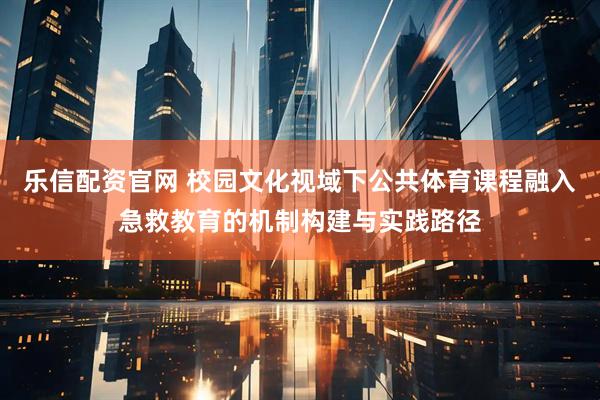 乐信配资官网 校园文化视域下公共体育课程融入急救教育的机制构建与实践路径